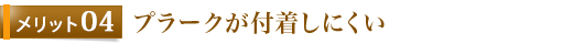 メリット4	プラークが付着しにくい