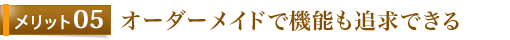 メリット5	オーダーメイドで機能も追求できる