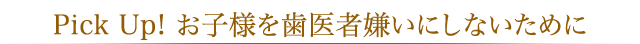 Pick Up! お子様を歯医者嫌いにしないために