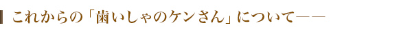 これからの「歯いしゃのケンさん」について――